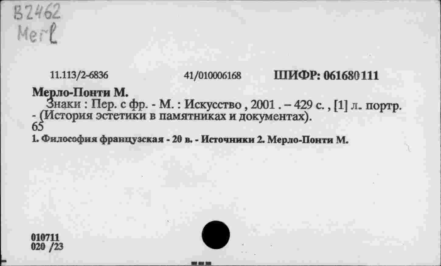 ﻿ГМ2.
Мег[
11.113/2-6836	41/010006168 ШИФР: 061680111
Мерло-Понти М.
Знаки : Пер. с фр. - М.: Искусство, 2001. - 429 с., [1] л. портр.
^История эстетики в памятниках и документах).
Ь Философия французская - 20 в. - Источники 2. Мерло-Понти М.
010711
020 /23